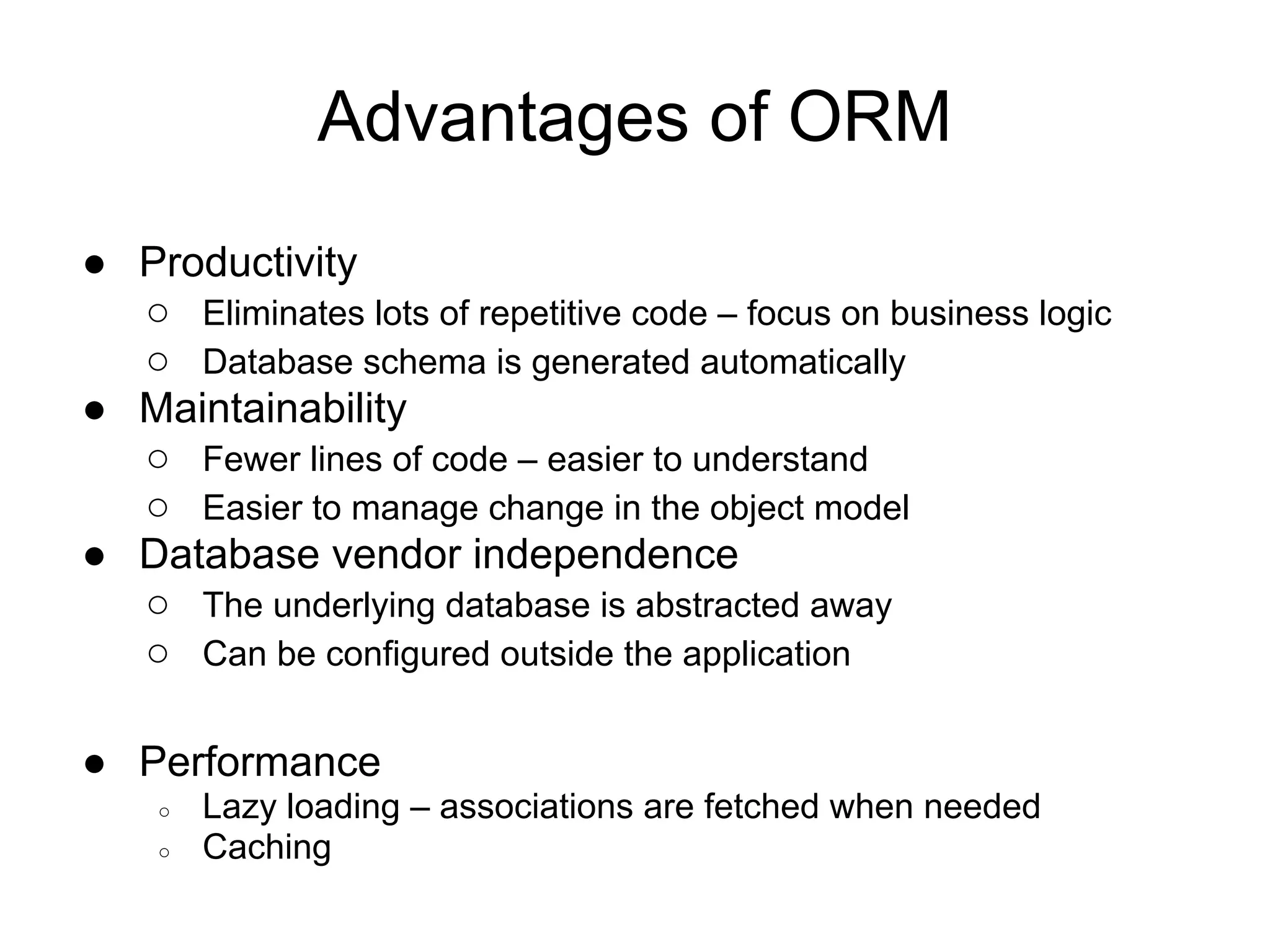 Advantages of ORM
● Productivity
○ Eliminates lots of repetitive code – focus on business logic
○ Database schema is generated automatically
● Maintainability
○ Fewer lines of code – easier to understand
○ Easier to manage change in the object model
● Database vendor independence
○ The underlying database is abstracted away
○ Can be configured outside the application
● Performance
○ Lazy loading – associations are fetched when needed
○ Caching
 