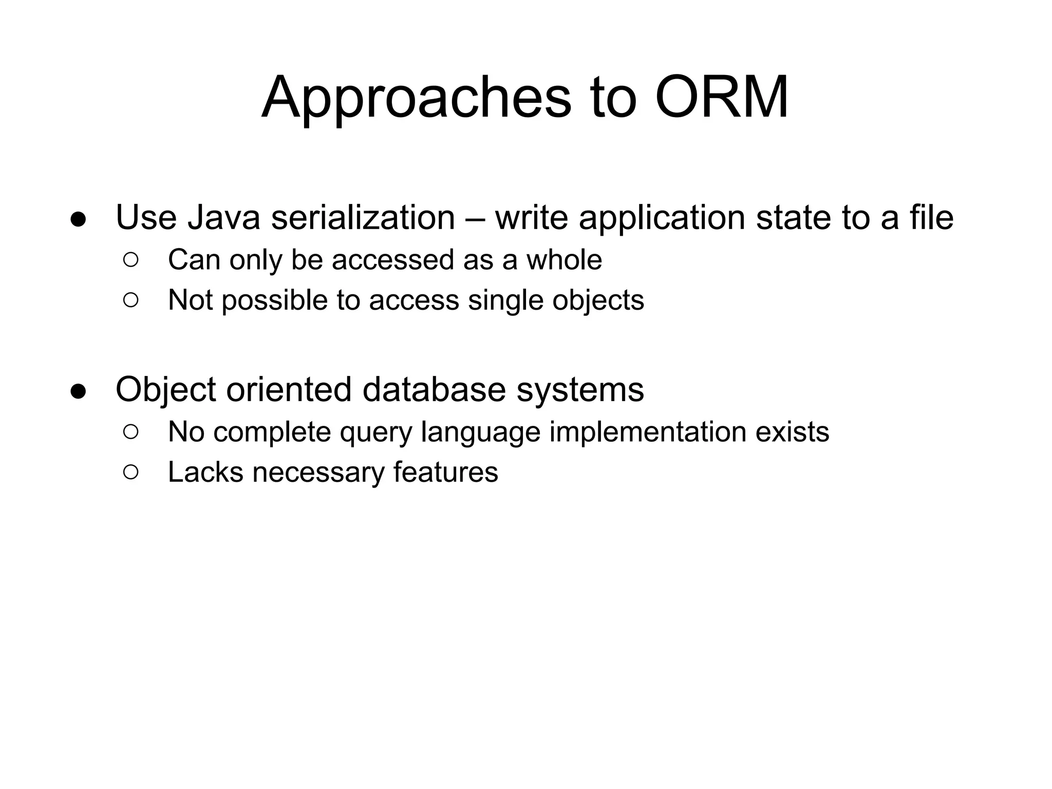 Approaches to ORM
● Use Java serialization – write application state to a file
○ Can only be accessed as a whole
○ Not possible to access single objects
● Object oriented database systems
○ No complete query language implementation exists
○ Lacks necessary features
 