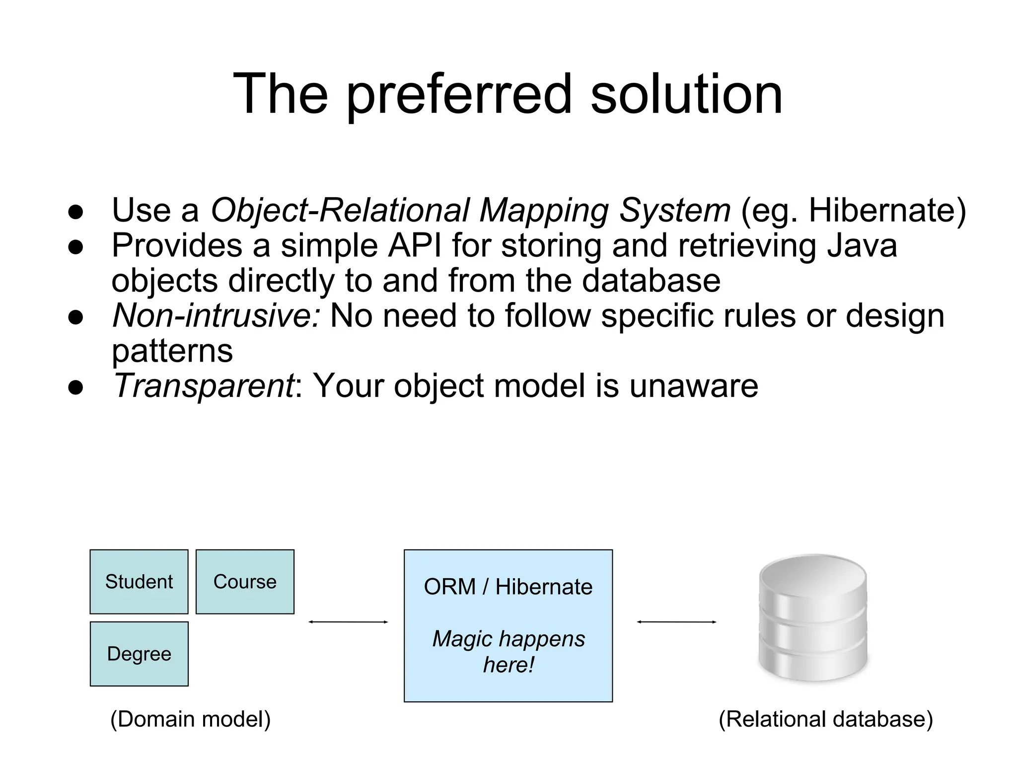 The preferred solution
● Use a Object-Relational Mapping System (eg. Hibernate)
● Provides a simple API for storing and retrieving Java
objects directly to and from the database
● Non-intrusive: No need to follow specific rules or design
patterns
● Transparent: Your object model is unaware
Student Course
Degree
ORM / Hibernate
Magic happens
here!
(Domain model) (Relational database)
 