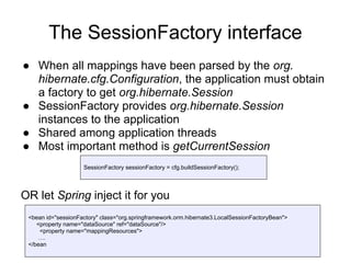 The SessionFactory interface
● When all mappings have been parsed by the org.
hibernate.cfg.Configuration, the application must obtain
a factory to get org.hibernate.Session
● SessionFactory provides org.hibernate.Session
instances to the application
● Shared among application threads
● Most important method is getCurrentSession
OR let Spring inject it for you
SessionFactory sessionFactory = cfg.buildSessionFactory();
<bean id="sessionFactory" class="org.springframework.orm.hibernate3.LocalSessionFactoryBean">
<property name="dataSource" ref="dataSource"/>
<property name="mappingResources">
….
</bean
 