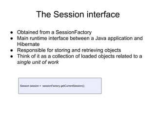 The Session interface
● Obtained from a SessionFactory
● Main runtime interface between a Java application and
Hibernate
● Responsible for storing and retrieving objects
● Think of it as a collection of loaded objects related to a
single unit of work
Session session = sessionFactory.getCurrentSession();
 