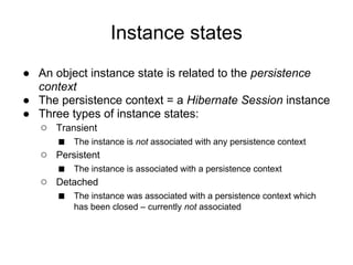 Instance states
● An object instance state is related to the persistence
context
● The persistence context = a Hibernate Session instance
● Three types of instance states:
○ Transient
■ The instance is not associated with any persistence context
○ Persistent
■ The instance is associated with a persistence context
○ Detached
■ The instance was associated with a persistence context which
has been closed – currently not associated
 