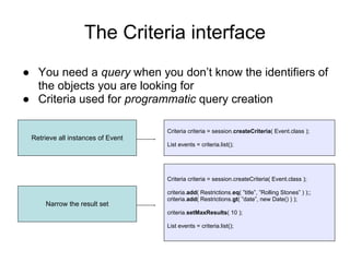 The Criteria interface
● You need a query when you don’t know the identifiers of
the objects you are looking for
● Criteria used for programmatic query creation
Criteria criteria = session.createCriteria( Event.class );
List events = criteria.list();
Retrieve all instances of Event
Criteria criteria = session.createCriteria( Event.class );
criteria.add( Restrictions.eq( ”title”, ”Rolling Stones” ) );;
criteria.add( Restrictions.gt( ”date”, new Date() ) );
criteria.setMaxResults( 10 );
List events = criteria.list();
Narrow the result set
 