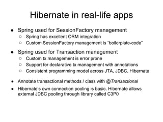 Hibernate in real-life apps
● Spring used for SessionFactory management
○ Spring has excellent ORM integration
○ Custom SessionFactory management is “boilerplate-code”
● Spring used for Transaction management
○ Custom tx management is error prone
○ Support for declarative tx management with annotations
○ Consistent programming model across JTA, JDBC, Hibernate
● Annotate transactional methods / class with @Transactional
● Hibernate’s own connection pooling is basic. Hibernate allows
external JDBC pooling through library called C3P0
 