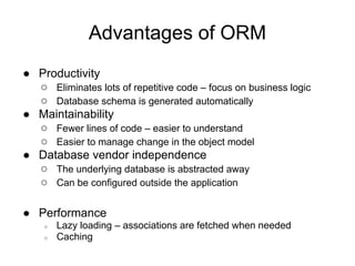 Advantages of ORM
● Productivity
○ Eliminates lots of repetitive code – focus on business logic
○ Database schema is generated automatically
● Maintainability
○ Fewer lines of code – easier to understand
○ Easier to manage change in the object model
● Database vendor independence
○ The underlying database is abstracted away
○ Can be configured outside the application
● Performance
○ Lazy loading – associations are fetched when needed
○ Caching
 