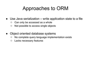 Approaches to ORM
● Use Java serialization – write application state to a file
○ Can only be accessed as a whole
○ Not possible to access single objects
● Object oriented database systems
○ No complete query language implementation exists
○ Lacks necessary features
 