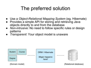 The preferred solution
● Use a Object-Relational Mapping System (eg. Hibernate)
● Provides a simple API for storing and retrieving Java
objects directly to and from the database
● Non-intrusive: No need to follow specific rules or design
patterns
● Transparent: Your object model is unaware
Student Course
Degree
ORM / Hibernate
Magic happens
here!
(Domain model) (Relational database)
 
