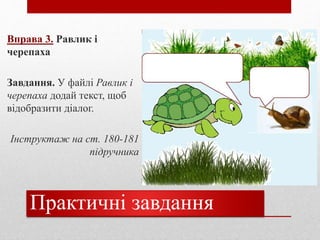 Практичні завдання
Вправа 3. Равлик і
черепаха
Завдання. У файлі Равлик і
черепаха додай текст, щоб
відобразити діалог.
Інструктаж на ст. 180-181
підручника
Текст вписувати
сюди
 