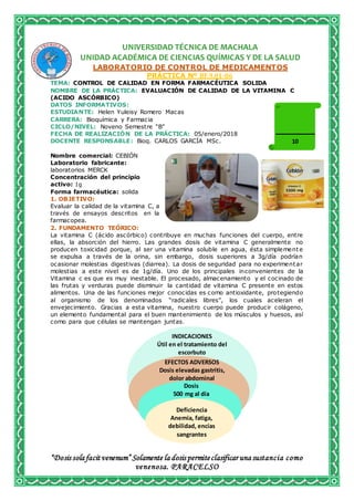 “Dosis sola facit venenum” Solamente la dosis permiteclasificar una sustancia como
venenosa. PARACELSO
UNIVERSIDAD TÉCNICA DE MACHALA
UNIDAD ACADÉMICA DE CIENCIAS QUÍMICAS Y DE LA SALUD
LABORATORIO DE CONTROL DE MEDICAMENTOS
PRÁCTICA Nº BF.9.01-06
TEMA: CONTROL DE CALIDAD EN FORMA FARMACÉUTICA SOLIDA
NOMBRE DE LA PRÁCTICA: EVALUACIÓN DE CALIDAD DE LA VITAMINA C
(ACIDO ASCÓRBICO)
DATOS INFORMATIVOS:
ESTUDIANTE: Helen Yuleisy Romero Macas
CARRERA: Bioquímica y Farmacia
CICLO/NIVEL: Noveno Semestre “B”
FECHA DE REALIZACIÓN DE LA PRÁCTICA: 05/enero/2018
DOCENTE RESPONSABLE: Bioq. CARLOS GARCÍA MSc.
Nombre comercial: CEBIÓN
Laboratorio fabricante:
laboratorios MERCK
Concentración del principio
activo: 1g
Forma farmacéutica: solida
1. OBJETIVO:
Evaluar la calidad de la vitamina C, a
través de ensayos descritos en la
farmacopea.
2. FUNDAMENTO TEÓRICO:
La vitamina C (ácido ascórbico) contribuye en muchas funciones del cuerpo, entre
ellas, la absorción del hierro. Las grandes dosis de vitamina C generalmente no
producen toxicidad porque, al ser una vitamina soluble en agua, ésta simplemente
se expulsa a través de la orina, sin embargo, dosis superiores a 3g/día podrían
ocasionar molestias digestivas (diarrea). La dosis de seguridad para no experimentar
molestias a este nivel es de 1g/día. Uno de los principales inconvenientes de la
Vitamina c es que es muy inestable. El procesado, almacenamiento y el cocinado de
las frutas y verduras puede disminuir la cantidad de vitamina C presente en estos
alimentos. Una de las funciones mejor conocidas es como antioxidante, protegiendo
al organismo de los denominados “radicales libres”, los cuales aceleran el
envejecimiento. Gracias a esta vitamina, nuestro cuerpo puede producir colágeno,
un elemento fundamental para el buen mantenimiento de los músculos y huesos, así
como para que células se mantengan juntas.
Dosis
500 mg al día
EFECTOS ADVERSOS
Dosis elevadas gastritis,
dolor abdominal
10
INDICACIONES
Útil en el tratamiento del
escorbuto
Deficiencia
Anemia, fatiga,
debilidad, encías
sangrantes
 