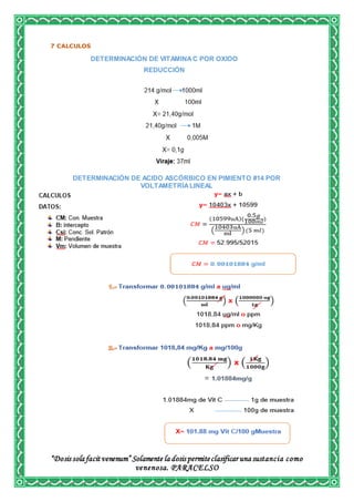 “Dosis sola facit venenum” Solamente la dosis permiteclasificar una sustancia como
venenosa. PARACELSO
7 CALCULOS
DETERMINACIÓN DE VITAMINAC POR OXIDO
REDUCCIÓN
DETERMINACIÓN DE ACIDO ASCÓRBICO EN PIMIENTO #14 POR
VOLTAMETRÍALINEAL
 