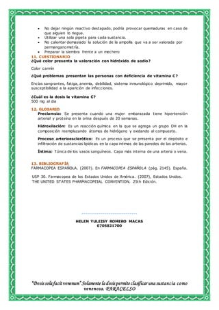 “Dosis sola facit venenum” Solamente la dosis permiteclasificar una sustancia como
venenosa. PARACELSO
 No dejar ningún reactivo destapado, podría provocar quemaduras en caso de
que alguien lo riegue.
 Utilizar una sola pipeta para cada sustancia.
 No calentar demasiado la solución de la ampolla que va a ser valorada por
permanganometría.
 Preparar la siembra frente a un mechero
11. CUESTIONARIO
¿Qué color presenta la valoración con hidróxido de sodio?
Color carmín
¿Qué problemas presentan las personas con deficiencia de vitamina C?
Encías sangrantes, fatiga, anemia, debilidad, sistema inmunológico deprimido, mayor
susceptibilidad a la aparición de infecciones.
¿Cuál es la dosis la vitamina C?
500 mg al dia
12. GLOSARIO
Preclamsia: Se presenta cuando una mujer embarazada tiene hipertensión
arterial y proteína en la orina después de 20 semanas.
Hidroxilación: Es un reacción química en la que se agrega un grupo OH en la
composición reemplazando átomos de hidrógeno y oxidando al compuesto.
Proceso arterioesclerótico: Es un proceso que se presenta por el depósito e
infiltración de sustancias lipídicas en la capa intimas de las paredes de las arterias.
Íntima: Túnica de los vasos sanguíneos. Capa más interna de una arteria o vena.
13. BIBLIOGRAFÍA
FARMACOPEA ESPAÑOLA. (2007). En FARMACOPEA ESPAÑOLA (pág. 2145). España.
USP 30. Farmacopea de los Estados Unidos de América. (2007), Estados Unidos.
THE UNITED STATES PHARMACOPEIAL CONVENTION. 25th Edición.
-----------------------------
HELEN YULEISY ROMERO MACAS
0705821700
 