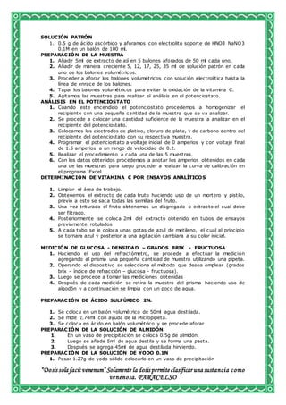 “Dosis sola facit venenum” Solamente la dosis permiteclasificar una sustancia como
venenosa. PARACELSO
SOLUCIÓN PATRÓN
1. 0.5 g de ácido ascórbico y aforamos con electrolito soporte de HNO3 NaNO3
0.1M en un balón de 100 ml.
PREPARACIÓN DE LA MUESTRA
1. Añadir 5ml de extracto de ají en 5 balones aforados de 50 ml cada uno.
2. Añadir de manera creciente 5, 12, 17, 25, 35 ml de solución patrón en cada
uno de los balones volumétricos.
3. Proceder a aforar los balones volumétricos con solución electrolítica hasta la
línea de enrace de los balones.
4. Tapar los balones volumétricos para evitar la oxidación de la vitamina C.
5. Agitamos las muestras para realizar el análisis en el potenciostato.
ANÁLISIS EN EL POTENCIOSTATO
1. Cuando este encendido el potenciostato procedemos a homogenizar el
recipiente con una pequeña cantidad de la muestra que se va analizar.
2. Se procede a colocar una cantidad suficiente de la muestra a analizar en el
recipiente del potenciostato.
3. Colocamos los electrodos de platino, cloruro de plata, y de carbono dentro del
recipiente del potenciostato con su respectiva muestra.
4. Programar el potenciostato a voltaje inicial de 0 amperios y con voltaje final
de 1.5 amperios a un rango de velocidad de 0.2.
5. Realizar el procedimiento a cada una de las 5 muestras.
6. Con los datos obtenidos procedemos a anotar los amperios obtenidos en cada
una de las muestras para luego proceder a realizar la curva de calibración en
el programa Excel.
DETERMINACIÓN DE VITAMINA C POR ENSAYOS ANALÍTICOS
1. Limpiar el área de trabajo.
2. Obtenemos el extracto de cada fruto haciendo uso de un mortero y pistilo,
previo a esto se saca todas las semillas del fruto.
3. Una vez triturado el fruto obtenemos un disgregado o extracto el cual debe
ser filtrado.
4. Posteriormente se coloca 2ml del extracto obtenido en tubos de ensayos
previamente rotulados
5. A cada tubo se le coloca unas gotas de azul de metileno, el cual al principio
se tornara azul y posterior a una agitación cambiara a su color inicial.
MEDICIÓN DE GLUCOSA - DENSIDAD – GRADOS BRIX - FRUCTUOSA
1. Haciendo el uso del refractómetro, se procede a efectuar la medición
agregando al prisma una pequeña cantidad de muestra utilizando una pipeta.
2. Operando el dispositivo se selecciona el método que desea emplear (grados
brix – índice de refracción – glucosa - fructuosa).
3. Luego se procede a tomar las mediciones obtenidas
4. Después de cada medición se retira la muestra del prisma haciendo uso de
algodón y a continuación se limpia con un poco de agua.
PREPARACIÓN DE ÁCIDO SULFÚRICO 2N.
1. Se coloca en un balón volumétrico de 50ml agua destilada.
2. Se mide 2.74ml con ayuda de la Micropipeta.
3. Se coloca en ácido en balón volumétrico y se procede aforar
PREPARACIÓN DE LA SOLUCIÓN DE ALMIDÓN
1. En un vaso de precipitación se coloca 0.5g de almidón.
2. Luego se añade 5ml de agua destila y se forma una pasta.
3. Después se agrega 45ml de agua destilada hirviendo.
PREPARACIÓN DE LA SOLUCIÓN DE YODO 0.1N
1. Pesar 1.27g de yodo sólido colocarlo en un vaso de precipitación
 