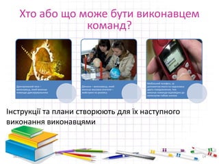 Хто або що може бути виконавцем 
Дресирований тигр – 
виконавець, який виконує 
команди дресирувальника 
команд? 
Дівчина – виконавець, який 
виконує вказівки вчителя – 
майстрині по розпису 
Мобільний телефон, за 
допомогою якого ти надсилаєш 
другу повідомлення, теж 
виконує команди відповідно до 
натиснутих тобою кнопок 
Інструкції та плани створюють для їх наступного 
виконання виконавцями 
28.11.2014 14 
 