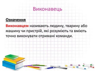 Виконавець 
Означення 
Виконавцем називають людину, тварину або 
машину чи пристрій, які розуміють та вміють 
точно виконувати отримані команди. 
28.11.2014 15 
 