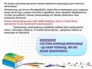 Не всяке наказове речення можна вважати командою для певного 
виконавця. 
Наприклад, речення «Розфарбуй!» може бути командою для людини, 
якщо вона має у руках пензлик із фарбою, знає предмет фарбування 
та уміє це робити. Інакше виконавець не зможе виконати таке 
наказове речення. 
Кожен виконавець має свій набір команд, кожна з яких йому 
зрозуміла та він навчений їх виконувати. 
Наприклад, виконавець службова собака вміє виконувати 
певні команди людини. А інший виконавець - дворова собака ці 
команди не зрозуміє 
28.11.2014 16 
 