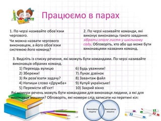 Працюємо в парах 
1. По черзі називайте обов'язки 
чергового. 
Чи можна назвати чергового 
виконавцем, а його обов'язки 
системою його команд? 
2. По черзі називайте команди, які 
виконує виконавець такого завдання: 
зібрати опале листя у шкільному 
саду. Обговоріть, хто або що може бути 
виконавцями названих команд. 
3. Виділіть із списку речення, які можуть бути командами. По черзі називайте 
виконавців обраних команд. 
1) Переходь вулицю 6) Будь уважним! 
2) Збережи! 7) Лунає дзвінок 
3) Як розв'язати задачу? 8) Завантаж файл 
4) Напиши слово «Дружба» 9) Купуй українське! 
5) Перемісти об'єкт! 10) Закрий вікно 
Які номери речень можуть бути командами для виконавця людини, а які для 
виконавця машини? Обговоріть, які номери слід записати на перетині кіл: 
Виконавець 
людина 
Виконавець 
машина 
28.11.2014 24 
 