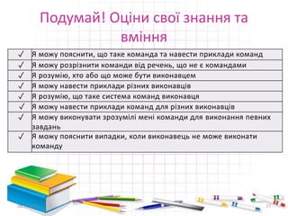 Подумай! Оціни свої знання та 
вміння 
✓ Я можу пояснити, що таке команда та навести приклади команд 
✓ Я можу розрізнити команди від речень, що не є командами 
✓ Я розумію, хто або що може бути виконавцем 
✓ Я можу навести приклади різних виконавців 
✓ Я розумію, що таке система команд виконавця 
✓ Я можу навести приклади команд для різних виконавців 
✓ Я можу виконувати зрозумілі мені команди для виконання певних 
завдань 
✓ Я можу пояснити випадки, коли виконавець не може виконати 
команду 
28.11.2014 27 
 
