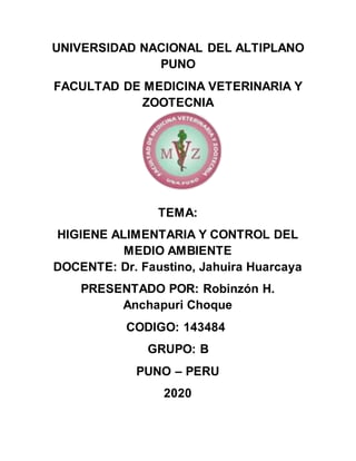 UNIVERSIDAD NACIONAL DEL ALTIPLANO
PUNO
FACULTAD DE MEDICINA VETERINARIA Y
ZOOTECNIA
TEMA:
HIGIENE ALIMENTARIA Y CONTROL DEL
MEDIO AMBIENTE
DOCENTE: Dr. Faustino, Jahuira Huarcaya
PRESENTADO POR: Robinzón H.
Anchapuri Choque
CODIGO: 143484
GRUPO: B
PUNO – PERU
2020
 