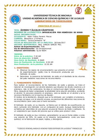 “TODO ES VENENO, NADA ES VENENO TODO DEPENDE DE LA DOSIS” PARACELSO
1
UNIVERSIDAD TÉCNICA DE MACHALA
UNIDAD ACADÉMICA DE CIENCIAS QUÍMICAS Y DE LA SALUD
LABORATORIO DE TOXICOLOGÍA
PRÁCTICA Nº BF.8.01-7
TEMA: ÁCIDOS Y ÁLCALIS CÁUSTICOS
NOMBRE DE LA PRÁCTICA: INTOXICACIÓN POR HIDRÓXIDO DE SODIO
DATOS INFORMATIVOS:
ESTUDIANTE: Helen Yuleisy Romero Macas
CARRERA: Bioquímica y Farmacia
CICLO/NIVEL: Octavo Semestre “B”
FECHA DE REALIZACIÓN DE LA PRÁCTICA: 26/Julio/2017
DOCENTE RESPONSABLE: Bioq. CARLOS GARCÍA MSc.
Animal de Experimentación: Pollo
Vía de Administración: Vía Intraperitoneal.
Volumen administrado: 5g de NaOH
TIEMPOS:
Inicio de la práctica: 7:30 AM
Hora de disección: 8:00AM
Hora Inicio de Destilado: 8:30AM
Hora de finalización de Destilado: 8:50 AM
Hora finalización de la práctica: 10:30 AM
1. OBJETIVOS:
Observar los signos de envenenamiento que presenta el animal
de experimentación (pollo) tras la intoxicación producida por
hidróxido de sodio.
Determinar la presencia de hidróxido de sodio en el destilado de las vísceras
del pollo mediante reacciones de reconocimiento.
2. FUNDAMENTO TEÓRICO:
Para realizar el reconocimiento de los hidróxidos de sodio y potasio, se trata el
material de investigación con alcohol absoluto que disuelve los álc alis cáusticos y el
amoniaco, más no los carbonatos. Se deja en contacto por algún tiempo y luego se
filtra; después de haber comprobado la alcalinidad de la solución alcohólica, se destila
el alcohol. Si estuviera presente el amoniaco, este se destila en el alcohol y se lo
reconoce fácilmente con el reactivo de Nessler.
El residuo de la destilación, después que se ha eliminado por completo el amoniaco,
se recoge con agua y en la solución acuosa, se practican las diferentes reacciones de
reconocimiento para cada caso si fuere necesario.
El hidróxido de sodio, en su mayoría, se fabrica por el método de caustificación, es
decir, juntando otro hidróxido con un compuesto de sodio. Aunque modernamente
se fabrica por electrólisis de una solución acuosa de Cloruro de Sodio o salmuera. Es
un subproducto que resulta del proceso que se utiliza para producir cloro.
El hidróxido de sodio es muy corrosivo, generalmente se usa en forma sólida o como
una solución de 50%. Es usado en la industria (principalmente como una base
química) en la fabricación de papel, tejidos, y detergente.
10
 