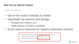 10
Brief intro to vSphere Clusters
vSphere HA Specifics
• One of the hosts is elected as master
• Heartbeats via network and storage
– Management network (or)
– VSAN network (if VSAN is enabled)
• It can reserve resources for restarts (Admission Control)
 