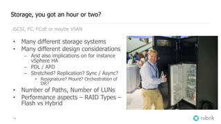 14
Storage, you got an hour or two?
iSCSI, FC, FCoE or maybe VSAN
• Many different storage systems
• Many different design considerations
– And also implications on for instance
vSphere HA
– PDL / APD
– Stretched? Replication? Sync / Async?
• Resignature? Mount? Orchestration of
DR?
• Number of Paths, Number of LUNs
• Performance aspects – RAID Types –
Flash vs Hybrid
 
