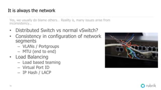 15
It is always the network
Yes, we usually do blame others… Reality is, many issues arise from
inconsistency...
• Distributed Switch vs normal vSwitch?
• Consistency in configuration of network
segments
– VLANs / Portgroups
– MTU (end to end)
• Load Balancing
– Load based teaming
– Virtual Port ID
– IP Hash / LACP
 