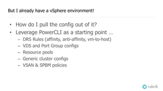 But I already have a vSphere environment!
• How do I pull the config out of it?
• Leverage PowerCLI as a starting point …
– DRS Rules (affinity, anti-affinity, vm-to-host)
– VDS and Port Group configs
– Resource pools
– Generic cluster configs
– VSAN & SPBM policies
 