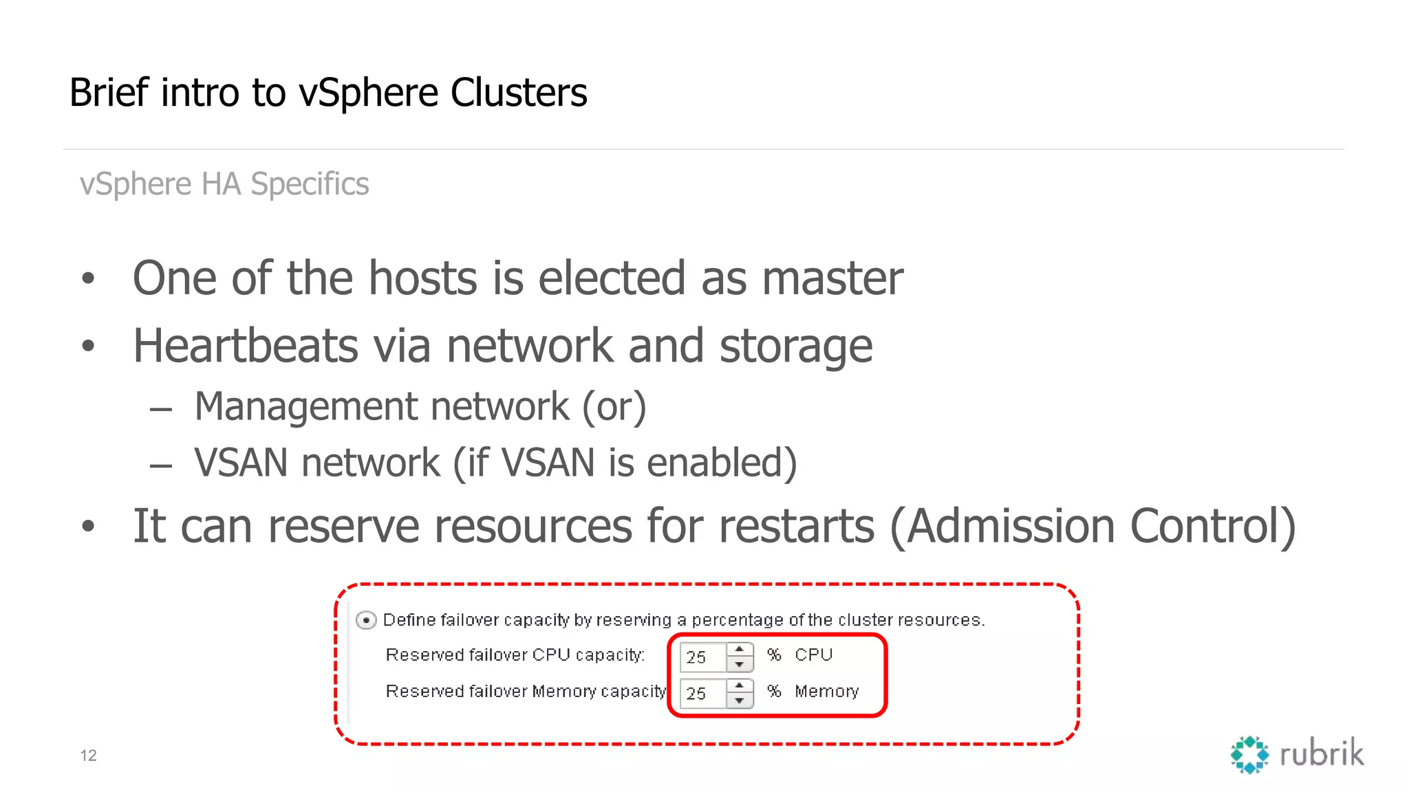 12
Brief intro to vSphere Clusters
vSphere HA Specifics
• One of the hosts is elected as master
• Heartbeats via network and storage
– Management network (or)
– VSAN network (if VSAN is enabled)
• It can reserve resources for restarts (Admission Control)
 