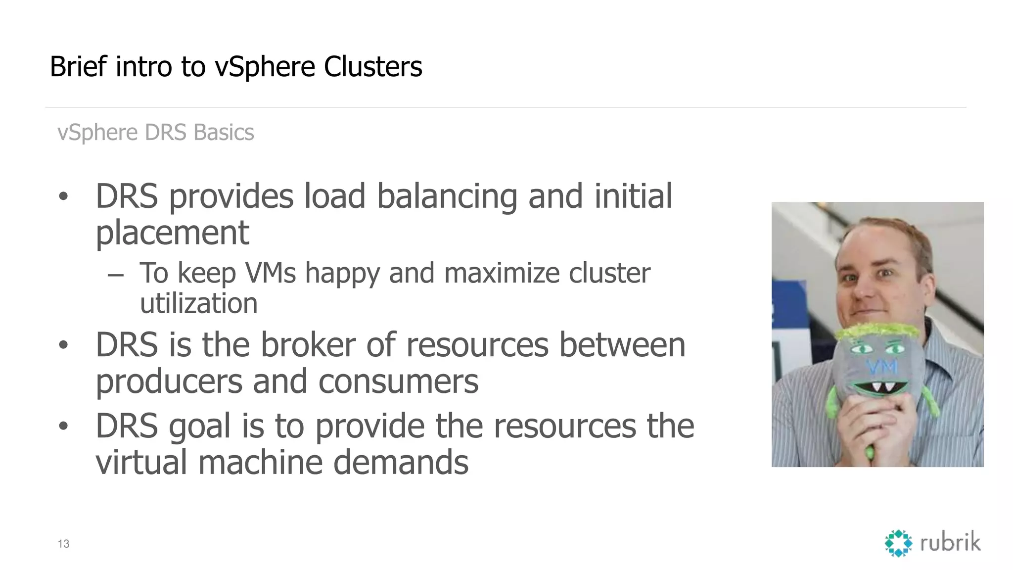 13
Brief intro to vSphere Clusters
vSphere DRS Basics
• DRS provides load balancing and initial
placement
– To keep VMs happy and maximize cluster
utilization
• DRS is the broker of resources between
producers and consumers
• DRS goal is to provide the resources the
virtual machine demands
 
