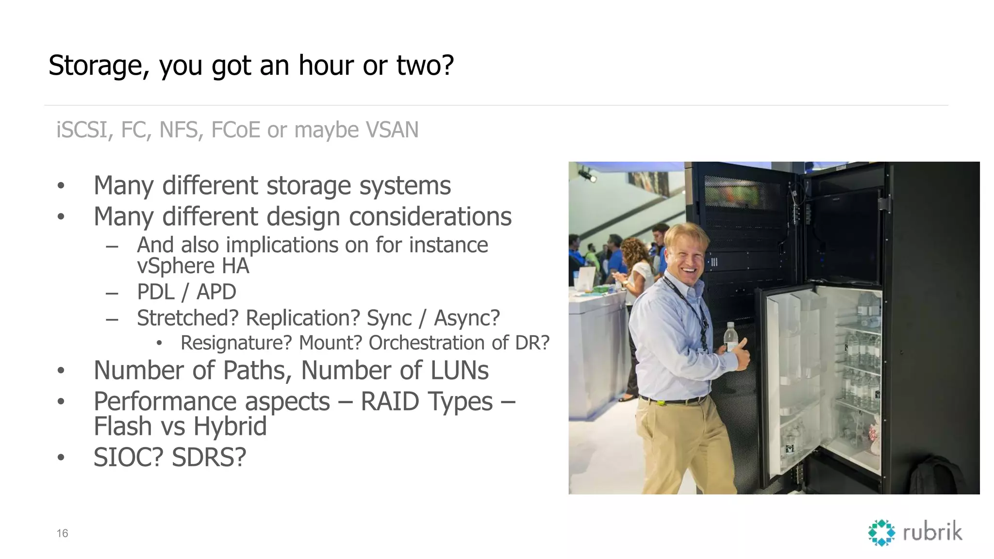 16
Storage, you got an hour or two?
iSCSI, FC, NFS, FCoE or maybe VSAN
• Many different storage systems
• Many different design considerations
– And also implications on for instance
vSphere HA
– PDL / APD
– Stretched? Replication? Sync / Async?
• Resignature? Mount? Orchestration of DR?
• Number of Paths, Number of LUNs
• Performance aspects – RAID Types –
Flash vs Hybrid
• SIOC? SDRS?
 
