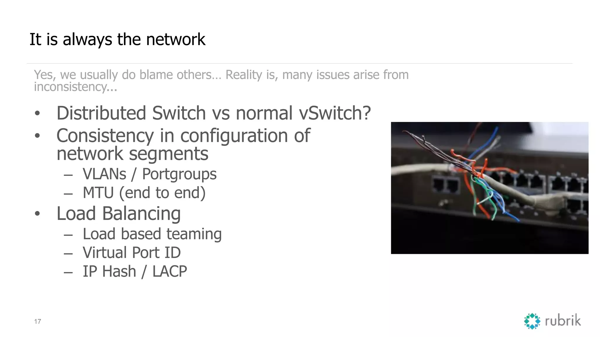 17
It is always the network
Yes, we usually do blame others… Reality is, many issues arise from
inconsistency...
• Distributed Switch vs normal vSwitch?
• Consistency in configuration of
network segments
– VLANs / Portgroups
– MTU (end to end)
• Load Balancing
– Load based teaming
– Virtual Port ID
– IP Hash / LACP
 