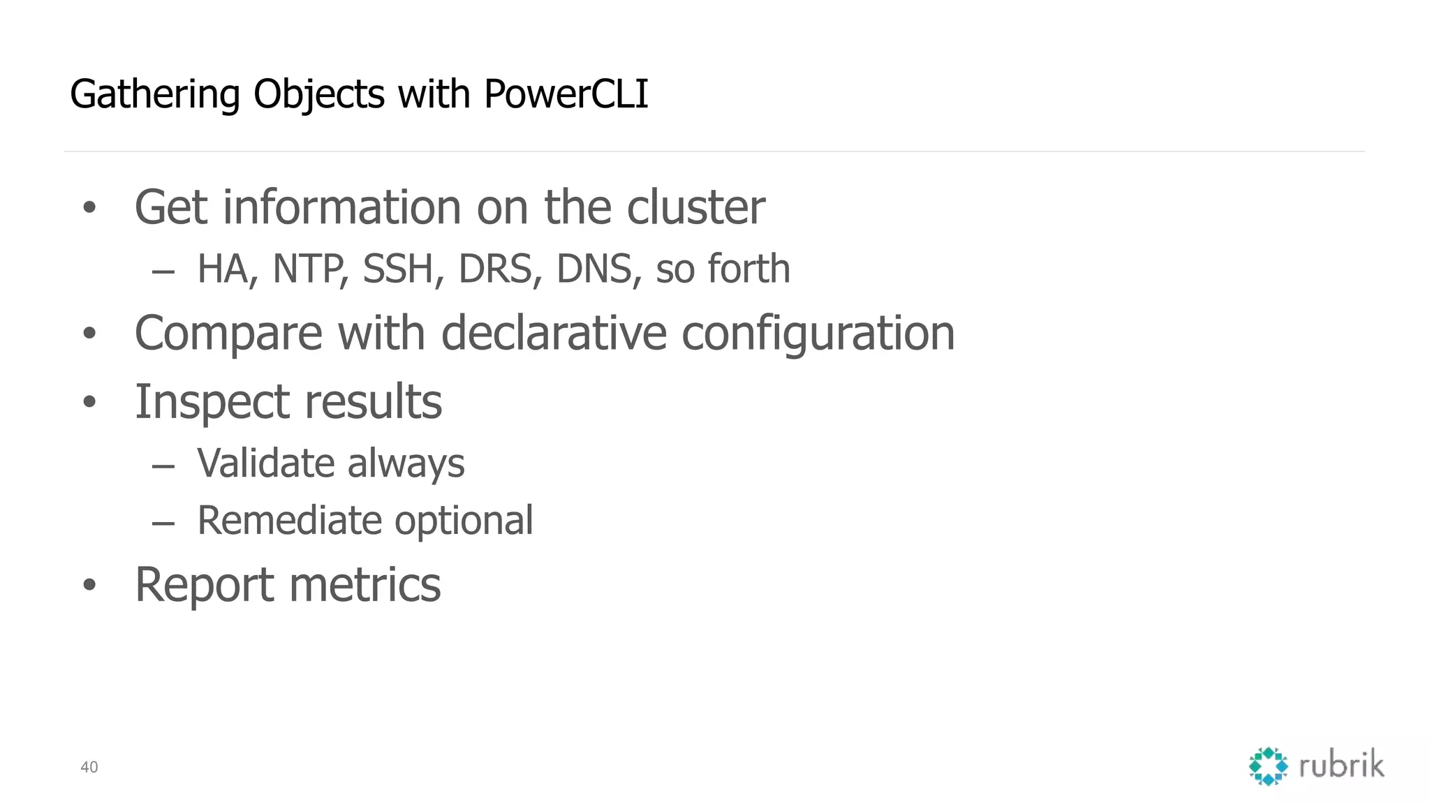 40
Gathering Objects with PowerCLI
• Get information on the cluster
– HA, NTP, SSH, DRS, DNS, so forth
• Compare with declarative configuration
• Inspect results
– Validate always
– Remediate optional
• Report metrics
 