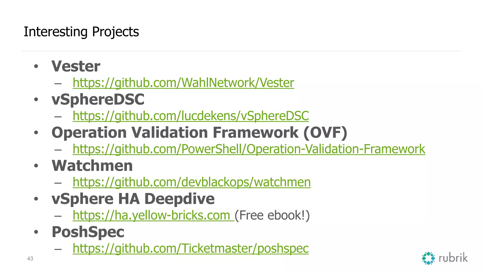 43
Interesting Projects
• Vester
– https://github.com/WahlNetwork/Vester
• vSphereDSC
– https://github.com/lucdekens/vSphereDSC
• Operation Validation Framework (OVF)
– https://github.com/PowerShell/Operation-Validation-Framework
• Watchmen
– https://github.com/devblackops/watchmen
• vSphere HA Deepdive
– https://ha.yellow-bricks.com (Free ebook!)
• PoshSpec
– https://github.com/Ticketmaster/poshspec
 