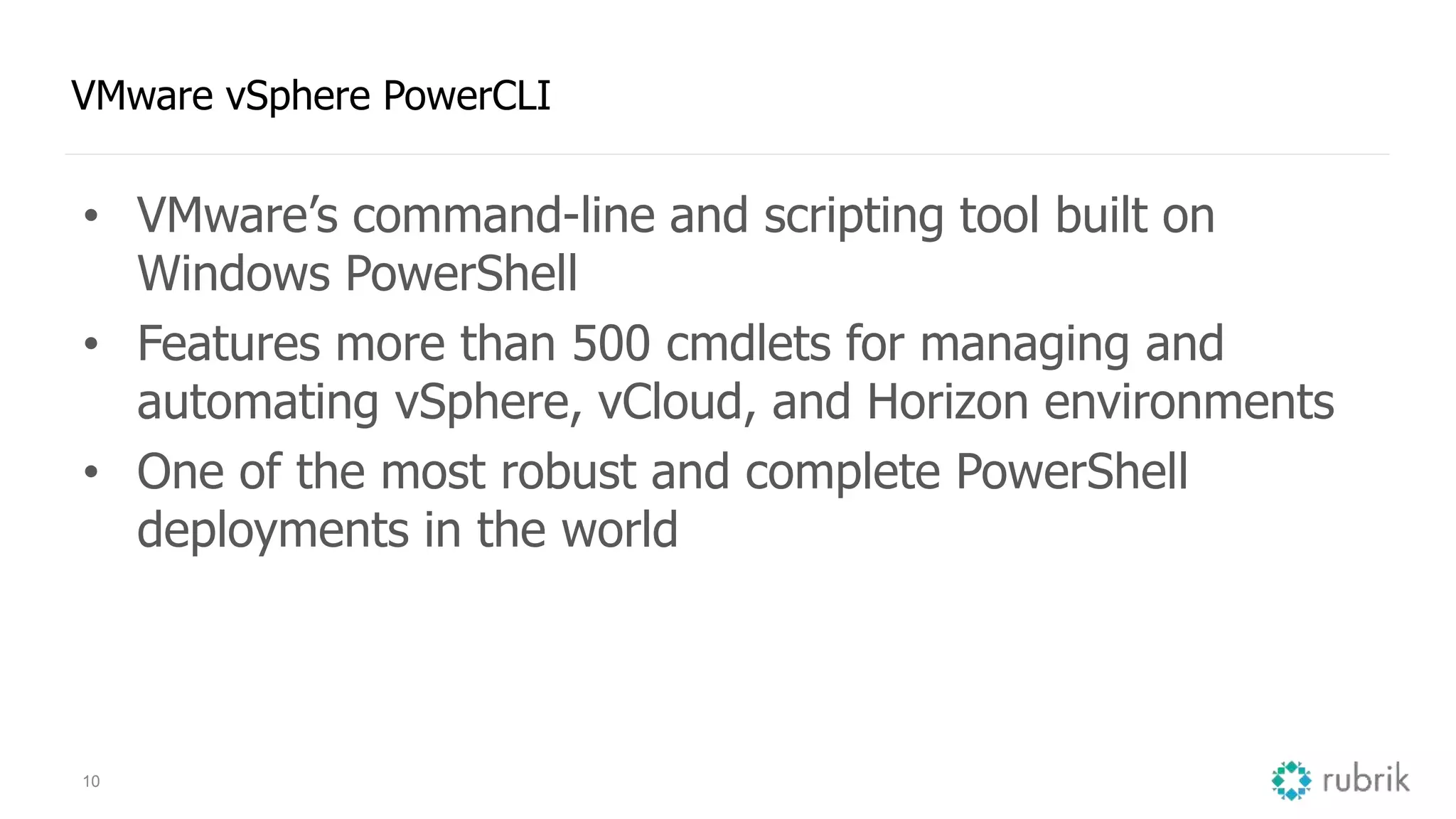 10 VMware vSphere PowerCLI • VMware’s command-line and scripting tool built on Windows PowerShell • Features more than 500 cmdlets for managing and automating vSphere, vCloud, and Horizon environments • One of the most robust and complete PowerShell deployments in the world 