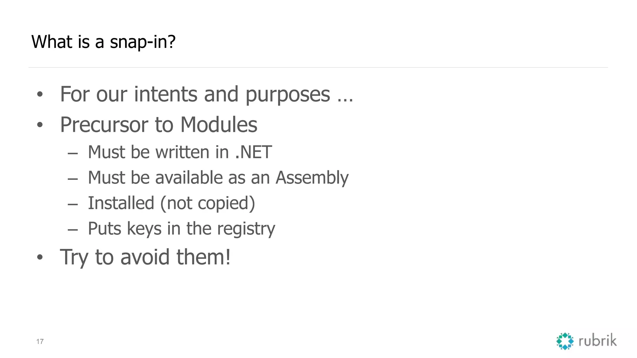 17 What is a snap-in? • For our intents and purposes … • Precursor to Modules – Must be written in .NET – Must be available as an Assembly – Installed (not copied) – Puts keys in the registry • Try to avoid them! 