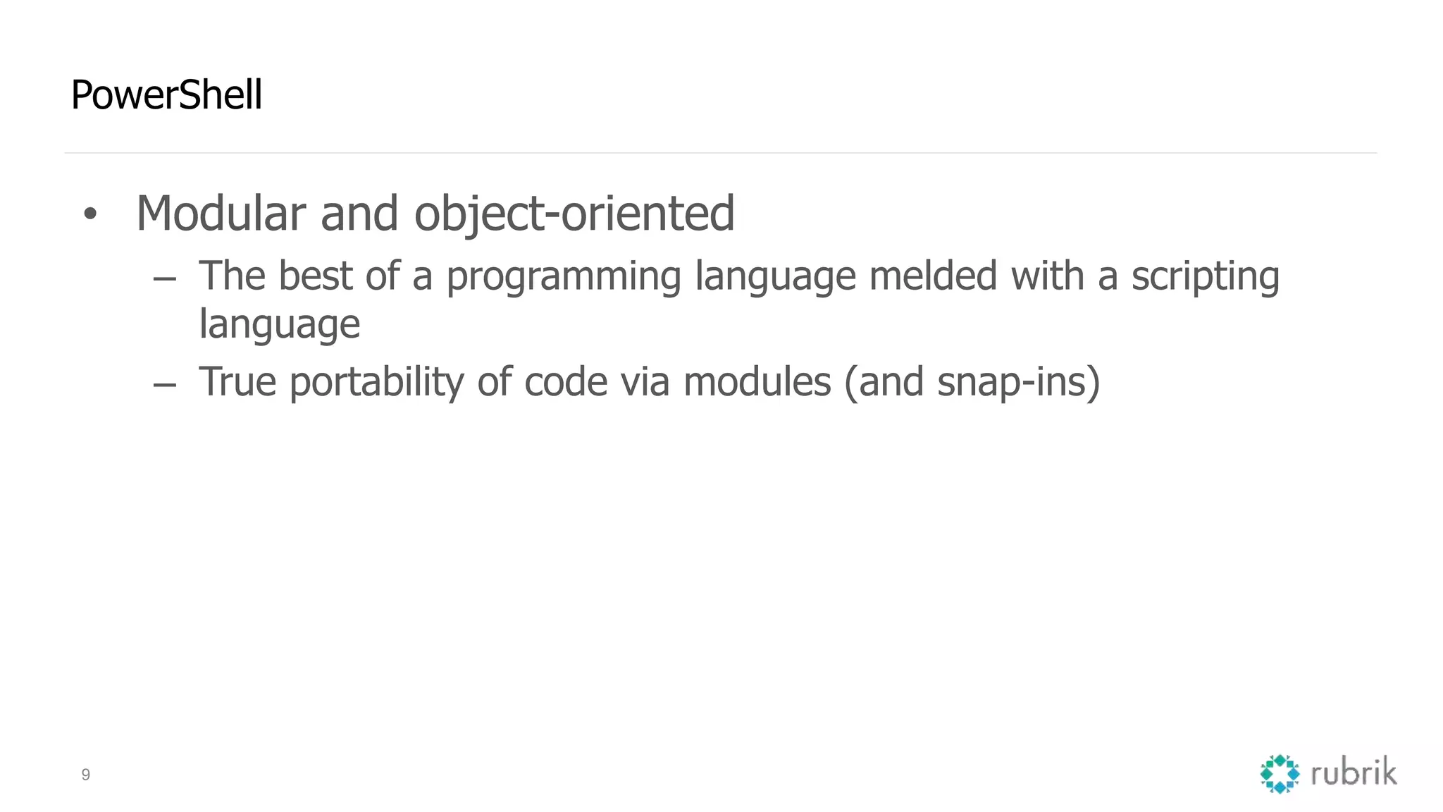 9 PowerShell • Modular and object-oriented – The best of a programming language melded with a scripting language – True portability of code via modules (and snap-ins) 