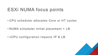 ESXi NUMA focus points
• CPU scheduler allocates Core or HT cycles
• NUMA scheduler initial placement + LB
• vCPU configuration impacts IP & LB
 