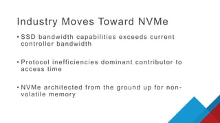 Industry Moves Toward NVMe
• SSD bandwidth capabilities exceeds current
controller bandwidth
• Protocol inefficiencies dominant contributor to
access time
• NVMe architected from the ground up for non -
volatile memory
 