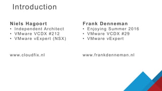 Introduction
www.cloudfix.nl
Niels Hagoort
• Independent Architect
• VMware VCDX #212
• VMware vExpert (NSX)
Frank Denneman
• Enjoying Summer 2016
• VMware VCDX #29
• VMware vExpert
www.frankdenneman.nl
 
