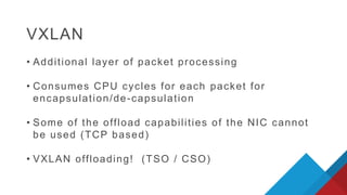 • Additional layer of packet processing
• Consumes CPU cycles for each packet for
encapsulation/de-capsulation
• Some of the offload capabilities of the NIC cannot
be used (TCP based)
• VXLAN offloading! (TSO / CSO)
VXLAN
 