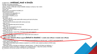 [root@ESXi02:~] vmkload_mod -s bnx2x
vmkload_mod module information
input file: /usr/lib/vmware/vmkmod/bnx2x
Version: Version 1.78.80.v60.12, Build: 2494585, Interface: 9.2 Built on: Feb 5 2015
Build Type: release
License: GPL
Name-space: com.broadcom.bnx2x#9.2.3.0
Required name-spaces:
com.broadcom.cnic_register#9.2.3.0
com.vmware.driverAPI#9.2.3.0
com.vmware.vmkapi#v2_3_0_0
Parameters:
skb_mpool_max: int
Maximum attainable private socket buffer memory pool size for the driver.
skb_mpool_initial: int
Driver's minimum private socket buffer memory pool size.
heap_max: int
Maximum attainable heap size for the driver.
heap_initial: int
Initial heap size allocated for the driver.
disable_feat_preemptible: int
For debug purposes, disable FEAT_PREEMPTIBLE when set to value of 1
disable_rss_dyn: int
For debug purposes, disable RSS_DYN feature when set to value of 1
disable_fw_dmp: int
For debug purposes, disable firmware dump feature when set to value of 1
enable_vxlan_ofld: int
Allow vxlan TSO/CSO offload support.[Default is disabled, 1: enable vxlan offload, 0: disable vxlan offload]
debug_unhide_nics: int
Force the exposure of the vmnic interface for debugging purposes[Default is to hide the nics]1. In SRIOV mode expose the PF
enable_default_queue_filters: int
Allow filters on the default queue. [Default is disabled for non-NPAR mode, enabled by default on NPAR mode]
multi_rx_filters: int
Define the number of RX filters per NetQueue: (allowed values: -1 to Max # of RX filters per NetQueue, -1:
use the default number of RX filters; 0: Disable use of multiple RX filters; 1..Max # the number of RX filters
per NetQueue: will force the number of RX filters to use for NetQueue
........
 