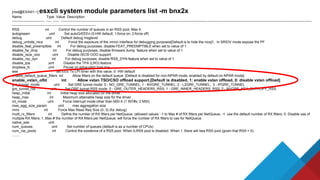 [root@ESXi01:~] esxcli system module parameters list -m bnx2x
Name Type Value Description
---------------------------- ---- ----- -----------------------------------------------------------------------------------------------------------------------------------------------------------------------------------------------------------------------
------------------------------------------------------------------------
RSS int Control the number of queues in an RSS pool. Max 4.
autogreeen uint Set autoGrEEEn (0:HW default; 1:force on; 2:force off)
debug uint Default debug msglevel
debug_unhide_nics int Force the exposure of the vmnic interface for debugging purposes[Default is to hide the nics]1. In SRIOV mode expose the PF
disable_feat_preemptible int For debug purposes, disable FEAT_PREEMPTIBLE when set to value of 1
disable_fw_dmp int For debug purposes, disable firmware dump feature when set to value of 1
disable_iscsi_ooo uint Disable iSCSI OOO support
disable_rss_dyn int For debug purposes, disable RSS_DYN feature when set to value of 1
disable_tpa uint Disable the TPA (LRO) feature
dropless_fc uint Pause on exhausted host ring
eee set EEE Tx LPI timer with this value; 0: HW default
enable_default_queue_filters int Allow filters on the default queue. [Default is disabled for non-NPAR mode, enabled by default on NPAR mode]
enable_vxlan_ofld int Allow vxlan TSO/CSO offload support.[Default is disabled, 1: enable vxlan offload, 0: disable vxlan offload]
gre_tunnel_mode uint Set GRE tunnel mode: 0 - NO_GRE_TUNNEL; 1 - NVGRE_TUNNEL; 2 - L2GRE_TUNNEL; 3 - IPGRE_TUNNEL
gre_tunnel_rss uint Set GRE tunnel RSS mode: 0 - GRE_OUTER_HEADERS_RSS; 1 - GRE_INNER_HEADERS_RSS; 2 - NVGRE_KEY_ENTROPY_RSS
heap_initial int Initial heap size allocated for the driver.
heap_max int Maximum attainable heap size for the driver.
int_mode uint Force interrupt mode other than MSI-X (1 INT#x; 2 MSI)
max_agg_size_param uint max aggregation size
mrrs int Force Max Read Req Size (0..3) (for debug)
multi_rx_filters int Define the number of RX filters per NetQueue: (allowed values: -1 to Max # of RX filters per NetQueue, -1: use the default number of RX filters; 0: Disable use of
multiple RX filters; 1..Max # the number of RX filters per NetQueue: will force the number of RX filters to use for NetQueue
native_eee uint
num_queues uint Set number of queues (default is as a number of CPUs)
num_rss_pools int Control the existence of a RSS pool. When 0,RSS pool is disabled. When 1, there will bea RSS pool (given that RSS > 0).
........
 