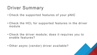 • Check the supported features of your pNIC
• Check the HCL for supported features in the driver
module
• Check the driver module; does it requires you to
enable features?
• Other async (vendor) driver available?
Driver Summary
 