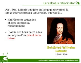 Le 'calculus ratiocinator'
Dès 1665, Leibniz imagine un langage universel, la
lingua characteristica universalis, qui vise à...
Représenter toutes les
choses sujettes au
raisonnement
Établir des liens entre elles
au moyen d'un calcul de la
raison

Gottfried Wilhelm
Leibniz
(1646-1716)
Sylvain Hallé - 8INF958 Spéciﬁcation, test et vériﬁcation

 