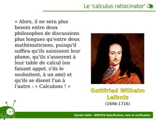 Le 'calculus ratiocinator'
« Alors, il ne sera plus
besoin entre deux
philosophes de discussions
plus longues qu'entre deux
mathématiciens, puisqu'il
suﬃra qu'ils saisissent leur
plume, qu'ils s'asseyent à
leur table de calcul (en
faisant appel, s'ils le
souhaitent, à un ami) et
qu'ils se disent l'un à
l'autre : « Calculons ! »

Gottfried Wilhelm
Leibniz
(1646-1716)

Sylvain Hallé - 8INF958 Spéciﬁcation, test et vériﬁcation

 