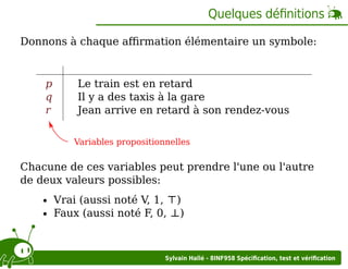 Quelques déﬁnitions
Donnons à chaque aﬃrmation élémentaire un symbole:

p
q
r

Le train est en retard
Il y a des taxis à la gare
Jean arrive en retard à son rendez-vous
Variables propositionnelles

Chacune de ces variables peut prendre l'une ou l'autre
de deux valeurs possibles:
Vrai (aussi noté V, 1, ⊤)
Faux (aussi noté F, 0, ⊥)

Sylvain Hallé - 8INF958 Spéciﬁcation, test et vériﬁcation

 