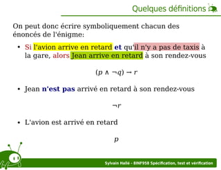 Quelques déﬁnitions
On peut donc écrire symboliquement chacun des
énoncés de l'énigme:
Si l'avion arrive en retard et qu'il n'y a pas de taxis à
la gare, alors Jean arrive en retard à son rendez-vous
(p ∧ ¬q) → r
Jean n'est pas arrivé en retard à son rendez-vous
¬r
L'avion est arrivé en retard
p

Sylvain Hallé - 8INF958 Spéciﬁcation, test et vériﬁcation

 