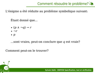 Comment résoudre le problème?
L'énigme a été réduite au problème symbolique suivant:
Étant donné que...
(p ∧ ¬q) → r
¬r
p
...sont vraies, peut-on conclure que q est vraie?
Comment peut-on le trouver?

Sylvain Hallé - 8INF958 Spéciﬁcation, test et vériﬁcation

 