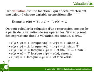 Valuation
Une valuation est une fonction ν qui aﬀecte exactement
une valeur à chaque variable propositionnelle
Exemple: ν(p) = ⊤, ν(q) = ⊤, ν(r) = ⊥
On peut calculer la valuation d'une expression composée
à partir de la valuation de ses opérandes. Si φ et ψ sont
des expressions dont la valuation est connue, alors...
ν(φ ∧ ψ) = ⊤ lorsque ν(φ) = ν(ψ) = ⊤, sinon ⊥
ν(φ ∨ ψ) = ⊥ lorsque ν(φ) = ν(ψ) = ⊥, sinon ⊤
ν(φ → ψ) = ⊥ lorsque ν(φ) = ⊤ et ν(ψ) = ⊥, sinon ⊤
ν(φ ↔ ψ) = ⊤ lorsque ν(φ) = ν(ψ), sinon ⊥
ν(¬φ) = ⊤ lorsque ν(φ) = ⊥, et vice versa

Sylvain Hallé - 8INF958 Spéciﬁcation, test et vériﬁcation

 