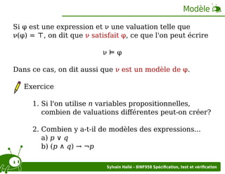 Modèle
Si φ est une expression et ν une valuation telle que
ν(φ) = ⊤, on dit que ν satisfait φ, ce que l'on peut écrire
ν⊨φ
Dans ce cas, on dit aussi que ν est un modèle de φ.
Exercice
1. Si l'on utilise n variables propositionnelles,
combien de valuations diﬀérentes peut-on créer?
2. Combien y a-t-il de modèles des expressions...
a) p ∨ q
b) (p ∧ q) → ¬p
Sylvain Hallé - 8INF958 Spéciﬁcation, test et vériﬁcation

 